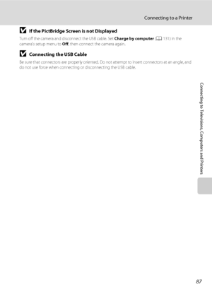 Page 9987
Connecting to a Printer
Connecting to Televisions, Computers and Printers
BIf the PictBridge Screen is not Displayed
Turn off the camera and disconnect the USB cable. Set Charge by computer (A131) in the 
camera’s setup menu to Off, then connect the camera again.
BConnecting the USB Cable
Be sure that connectors are properly oriented. Do not attempt to insert connectors at an angle, and 
do not use force when connecting or disconnecting the USB cable.
Downloaded From camera-usermanual.com Nikon Manuals 