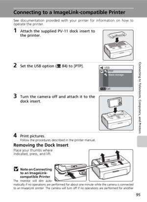 Page 10995
Connecting to Televisions, Computers, and Printers
Connecting to a ImageLink-compatible Printer
See documentation provided with your printer for information on how to
operate the printer.
1Attach the supplied PV-11 dock insert to
the printer.
2Set the USB option (c84) to [PTP].
3Turn the camera off and attach it to the
dock insert.
4Print pictures.Follow the procedures described in the printer manual.
Removing the Dock Insert
Place your thumbs where
indicated, press, and lift.
jNote on Connecting 
to...