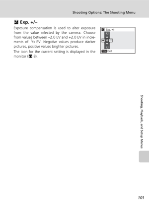 Page 115101
Shooting Options: The Shooting Menu
Shooting, Playback, and Setup Menus
I Exp. +/–
Exposure compensation is used to alter exposure
from the value selected by the camera. Choose
from values between –2.0 EV and +2.0 EV in incre-
ments of 
1/3 EV. Negative values produce darker
pictures, positive values brighter pictures.
The icon for the current setting is displayed in the
monitor (c8).
Exp. +/-
Exit0.3
0
0.3
Downloaded From camera-usermanual.com Nikon Manuals 