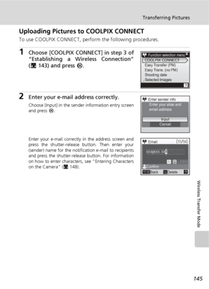 Page 159145
Transferring Pictures
Wireless Transfer Mode
Uploading Pictures to COOLPIX CONNECT
To use COOLPIX CONNECT, perform the following procedures.
1Choose [COOLPIX CONNECT] in step 3 of
“Establishing a Wireless Connection”
(c143) and press d.
2Enter your e-mail address correctly.
Choose [Input] in the sender information entry screen
and press d.
Enter your e-mail correctly in the address screen and
press the shutter-release button. Then enter your
(sender) name for the notification e-mail to recipients
and...