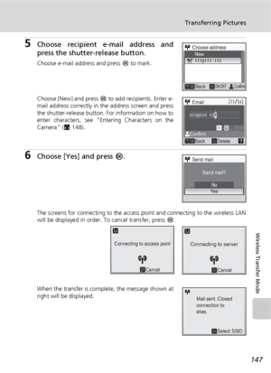 Page 161147
Transferring Pictures
Wireless Transfer Mode
5Choose recipient e-mail address and
press the shutter-release button.
Choose e-mail address and press d to mark.
Choose [New] and press d to add recipients. Enter e-
mail address correctly in the address screen and press
the shutter-release button. For information on how to
enter characters, see “Entering Characters on the
Camera” (c148).
6Choose [Yes] and press d.
The screens for connecting to the access point and connecting to the wireless LAN
will be...