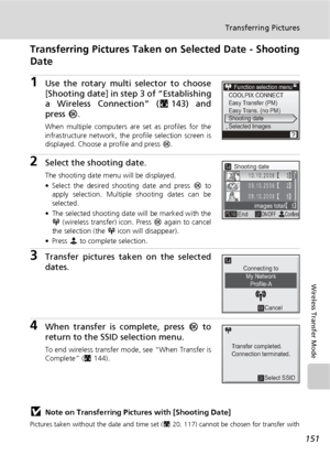 Page 165151
Transferring Pictures
Wireless Transfer Mode
Transferring Pictures Taken on Selected Date - Shooting
Date
1Use the rotary multi selector to choose
[Shooting date] in step 3 of “Establishing
a Wireless Connection” (c143) and
press  d.
When multiple computers ar e set as profiles for the
infrastructure network, the profile selection screen is
displayed. Choose a profile and press  d.
2Select the shooting date.
The shooting date menu will be displayed.
• Select the desired shooting date and press  d to...