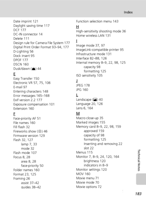 Page 197183
Index
Technical Notes
Date imprint 121
Daylight saving time 117
DCF 177
DC-IN connector 14
Delete 111
Design rule for Camera File System 177
Digital Print Order Format 93–94, 177
D-Lighting 56
Dock insert 95
DPOF 177
DSCN 160
Dusk/dawn (J) 44
E
Easy Transfer 150
Electronic VR 57, 75, 106
E-mail 97
Entering characters 148
Error messages 165–168
Exif version 2.2 177
Exposure compensation 101
Extension 160
F
Face-priority AF 51
File names 160
Fill flash 32
Fireworks show (K) 46
Firmware version 129...