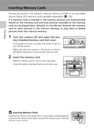 Page 3622
First Steps
Inserting Memory Cards
Pictures are stored in the camera’s internal memory (14 MB) or on removable
Secure Digital (SD) memory cards (available separately) (c159). 
If a memory card is inserted in the camera, pictures are automatically
stored on the memory card and only pictures recorded to the memory
card can be played back, deleted, or transferred. Remove the memory
card to store pictures in the internal memory, or play back or delete
pictures from the internal memory.
1Turn the camera...