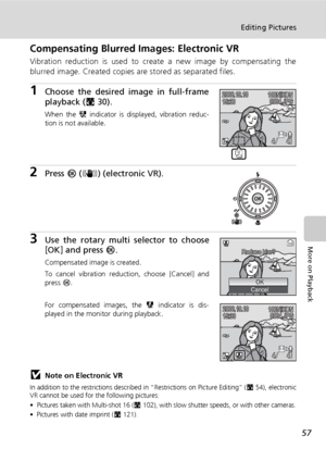 Page 7157
Editing Pictures
More on Playback
Compensating Blurred Images: Electronic VR
Vibration reduction is used to create a new image by compensating the
blurred image. Created copies are stored as separated files.
1Choose the desired image in full-frame
playback (c30).
When the X indicator is displayed, vibration reduc-
tion is not available.
2Press d (F) (electronic VR).
3Use the rotary multi selector to choose
[OK] and press d.
Compensated image is created.
To cancel vibration reduction, choose [Cancel]...