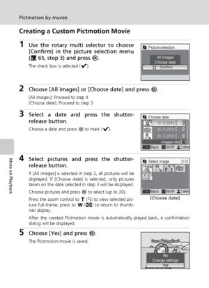 Page 8066
Pictmotion by muvee
More on Playback
Creating a Custom Pictmotion Movie
1Use the rotary multi selector to choose
[Confirm] in the picture selection menu
(c65, step 3) and press d.
The check box is selected (y).
2Choose [All images] or [Choose date] and press d.
[All images]: Proceed to step 4
[Choose date]: Proceed to step 3
3Select a date and press the shutter-
release button.
Choose a date and press d to mark (y).
4Select pictures and press the shutter-
release button.
If [All images] is selected in...