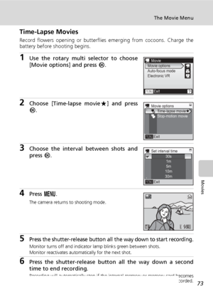 Page 8773
The Movie Menu
Movies
Time-Lapse Movies
Record flowers opening or butterflies emerging from cocoons. Charge the
battery before shooting begins.
1Use the rotary multi selector to choose
[Movie options] and press d.
2Choose [Time-lapse movieA] and press
d.
3Choose the interval between shots and
press d.
4Press m.
The camera returns to shooting mode.
5Press the shutter-release button all the way down to start recording.
Monitor turns off and indicator lamp blinks green between shots.
Monitor reactivates...