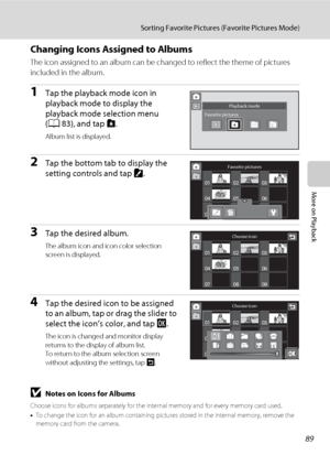Page 10189
Sorting Favorite Pictures (Favorite Pictures Mode)
More on Playback
Changing Icons Assigned to Albums
The icon assigned to an album can be changed to reflect the theme of pictures 
included in the album.
1Tap the playback mode icon in 
playback mode to display the 
playback mode selection menu 
(A83), and tap h.
Album list is displayed.
2Tap the bottom tab to display the 
setting controls and tap K. 
3Tap the desired album.
The album icon and icon color selection 
screen is displayed.
4Tap the desired...