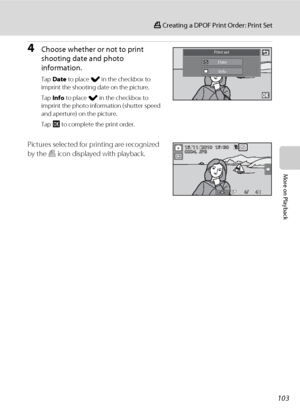 Page 115103
a Creating a DPOF Print Order: Print Set
More on Playback
4Choose whether or not to print 
shooting date and photo 
information.
Tap Date to place w in the checkbox to 
imprint the shooting date on the picture.
Tap Info to place w in the checkbox to 
imprint the photo information (shutter speed 
and aperture) on the picture.
Tap I to complete the print order.
Pictures selected for printing are recognized 
by the w icon displayed with playback.
Print set
Date
Info...