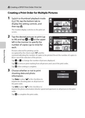 Page 116104
a Creating a DPOF Print Order: Print Set
More on Playback
Creating a Print Order for Multiple Pictures
1Switch to thumbnail playback mode 
(A79), tap the bottom tab to 
display the setting controls, and 
then tap a.
The monitor display switches to the print set 
screen.
2Tap the desired pictures to print (up 
to 99) and tap A or B at the upper 
left in the monitor to specify the 
number of copies (up to nine) for 
each.
Pictures selected for printing can be 
recognized by the check mark (y) and the...