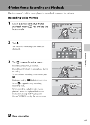 Page 119107
More on Playback
E Voice Memo: Recording and Playback
Use the camera’s built-in microphone to record voice memos for pictures.
Recording Voice Memos
1Select a picture in the full-frame 
playback mode (A78), and tap the 
bottom tab.
2Tap E.
The screen for recording voice memos is 
displayed.
3Tap W to record a voice memo.
Recording ends after 20 seconds.
Do not touch the built-in microphone during 
recording.
To exit without recording voice memos, tap 
J.
During recording, o blinks in the monitor....