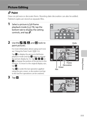 Page 123111
Editing Pictures
Picture Editing
U Paint
Draw on pictures or decorate them. Shooting date decoration can also be added. 
Painted copies are stored as separate files.
1Select a picture in full-frame 
playback mode (A78), tap the 
bottom tab to display the setting 
controls, and tap U.
2Use the I, J, K, and L tools to 
paint pictures. 
For more information about using each tool, 
see “Using the Paint Tools” (A112).
Tap n to display the picture in full-frame 
playback mode and tap n again to enlarge...
