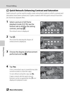 Page 126114
Picture Editing
Editing Pictures
k Quick Retouch: Enhancing Contrast and Saturation
Quick retouch can be used to easily create retouched copies in which contrast and 
saturation have been enhanced. Copies created with the quick retouch function 
are stored as separate files.
1Select a picture in full-frame 
playback mode (A78), tap the 
bottom tab to display the setting 
controls, and tap M.
The retouch menu is displayed.
2Tap k.
The screen for selecting the degree of 
enhancement is displayed....