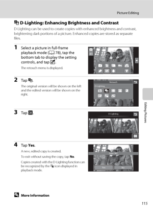 Page 127115
Picture Editing
Editing Pictures
I D-Lighting: Enhancing Brightness and Contrast
D-Lighting can be used to create copies with enhanced brightness and contrast, 
brightening dark portions of a picture. Enhanced copies are stored as separate 
files.
1Select a picture in full-frame 
playback mode (A78), tap the 
bottom tab to display the setting 
controls, and tap M.
The retouch menu is displayed.
2Tap I.
The original version will be shown on the left 
and the edited version will be shown on the...