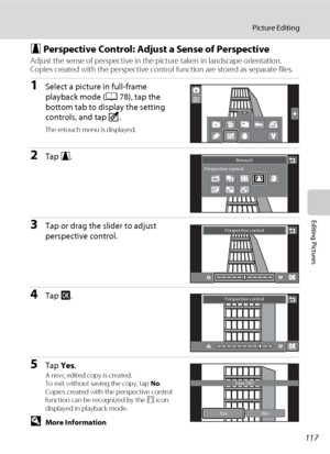 Page 129117
Picture Editing
Editing Pictures
O Perspective Control: Adjust a Sense of Perspective
Adjust the sense of perspective in the picture taken in landscape orientation. 
Copies created with the perspective control function are stored as separate files.
1Select a picture in full-frame 
playback mode (A78), tap the 
bottom tab to display the setting 
controls, and tap M.
The retouch menu is displayed.
2Tap O. 
3Tap or drag the slider to adjust 
perspective control.
4Tap I. 
5Tap Yes. A new, edited copy is...