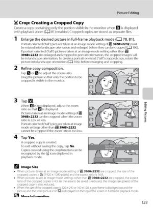 Page 135123
Picture Editing
Editing Pictures
o Crop: Creating a Cropped Copy
Create a copy containing only the portion visible in the monitor when G is displayed 
with playback zoom (A81) enabled. Cropped copies are stored as separate files.
1Enlarge the desired picture in full-frame playback mode (A78, 81).
Portrait-oriented (“tall”) pictures taken at an image mode setting of p 3968×2232 must 
be rotated into landscape orientation and enlarged before they can be cropped (A106).
If portrait-oriented (“tall”)...