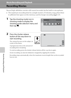 Page 136124
Movie Recording and Playback
Movie Recording and Playback
Recording Movies
Record high-definition movies with sound recorded via the built-in microphone.
•The maximum recording time for a single movie is 29 minutes, even when there 
is sufficient free space on the memory card for longer recording (A127).
1Tap the shooting mode icon in 
shooting mode to display the 
shooting mode selection menu and 
then tap D. 
2Press the shutter-release 
button all the way down to 
start recording.
The camera...