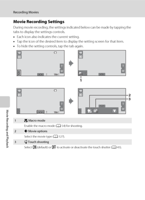 Page 138126
Recording Movies
Movie Recording and Playback
Movie Recording Settings
During movie recording, the settings indicated below can be made by tapping the 
tabs to display the settings controls.
•Each icon also indicates the current setting.
•Tap the icon of the desired item to display the setting screen for that item.
•To hide the setting controls, tap the tab again.
1p Macro mode
Enable the macro mode (A54) for shooting.
2A Movie options
Select the movie type (A127).
3q Touch shooting
Select o...