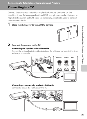 Page 141129
Connecting to Televisions, Computers and Printers
Connecting to Televisions, Computers and Printers
Connecting to a TV
Connect the camera to a television to play back pictures or movies on the 
television. If your TV is equipped with an HDMI port, pictures can be displayed in 
high definition when an HDMI cable (commercially available) is used to connect 
the camera to the TV.
1Close the slide cover to turn off the camera.
2Connect the camera to the TV.
When using the supplied audio/video cable...