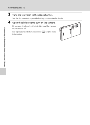 Page 142130
Connecting to a TV
Connecting to Televisions, Computers and Printers
3Tune the television to the video channel.
See the documentation provided with your television for details.
4Open the slide cover to turn on the camera.
Pictures are displayed on the television and the camera 
monitor turns off.
See “Operations with TV Connection” (A131) for more 
information.
Downloaded From camera-usermanual.com Nikon Manuals 