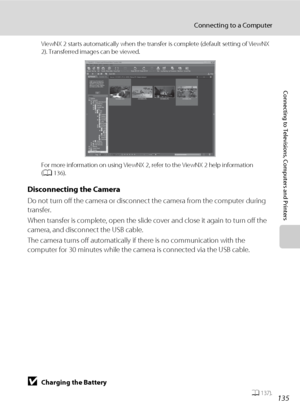 Page 147135
Connecting to a Computer
Connecting to Televisions, Computers and Printers
ViewNX 2 starts automatically when the transfer is complete (default setting of ViewNX 
2). Transferred images can be viewed.
For more information on using ViewNX 2, refer to the ViewNX 2 help information 
(A136).
Disconnecting the Camera
Do not turn off the camera or disconnect the camera from the computer during 
transfer.
When transfer is complete, open the slide cover and close it again to turn off the 
camera, and...