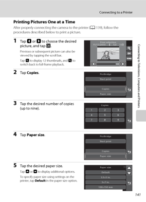 Page 153141
Connecting to a Printer
Connecting to Televisions, Computers and Printers
Printing Pictures One at a Time
After properly connecting the camera to the printer (A139), follow the 
procedures described below to print a picture.
1Tap C or D to choose the desired 
picture, and tap I.
Previous or subsequent picture can also be 
viewed by tapping the scroll bar.
Tap o to display 12 thumbnails, and n to 
switch back to full-frame playback.
2Tap Copies.
3Tap the desired number of copies 
(up to nine).
4Tap...