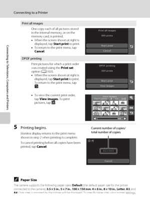 Page 156144
Connecting to a Printer
Connecting to Televisions, Computers and Printers
5Printing begins.
Monitor display returns to the print menu 
shown in step 2 when printing is complete.
To cancel printing before all copies have been 
printed, tap Cancel.
CPaper Size
The camera supports the following paper sizes: Default (the default paper size for the printer 
connected to the camera), 3.5 × 5 in., 5 × 7 in., 100 × 150 mm, 4 × 6 in., 8 × 10 in., Letter, A3, and 
A4. Only sizes supported by the printer will...