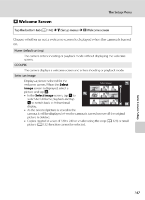 Page 159147
The Setup Menu
Basic Camera Setup
c Welcome Screen
Choose whether or not a welcome screen is displayed when the camera is turned 
on.
Tap the bottom tab (A146) M z (Setup menu) M c Welcome screen
None (default setting)
The camera enters shooting or playback mode without displaying the welcome 
screen.
COOLPIX
The camera displays a welcome screen and enters shooting or playback mode.
Select an image
Displays a picture selected for the 
welcome screen. When the Select 
image screen is displayed, select...