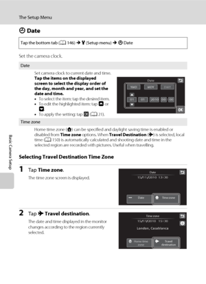 Page 160148
The Setup Menu
Basic Camera Setup
d Date
Set the camera clock.
Selecting Travel Destination Time Zone
1Tap Time zone.
The time zone screen is displayed.
2Tap x Travel destination.
The date and time displayed in the monitor 
changes according to the region currently 
selected. Tap the bottom tab (A146) M z (Setup menu) M d Date
Date
Set camera clock to current date and time.
Tap the items on the displayed 
screen to select the display order of 
the day, month and year, and set the 
date and time.
•To...