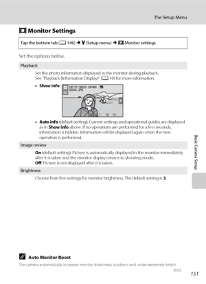 Page 163151
The Setup Menu
Basic Camera Setup
e Monitor Settings
Set the options below.
CAuto Monitor Boost
The camera automatically increases monitor brightness outdoors and under extremely bright 
lighting to make the monitor display easier to see and read (when Brightness is set to 4 or less).
Tap the bottom tab (A146) M z (Setup menu) M e Monitor settings
Playback
Set the photo information displayed in the monitor during playback.
See “Playback (Information Display)” (A10) for more information.
•Show info:...