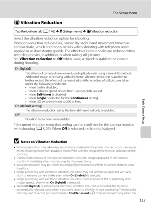 Page 165153
The Setup Menu
Basic Camera Setup
g Vibration Reduction
Select the vibration reduction option for shooting.
Vibration reduction reduces blur, caused by slight hand movement known as 
camera shake, which commonly occurs when shooting with telephoto zoom 
applied or at slow shutter speeds. The effects of camera shake are reduced when 
recording movies, in addition to when taking still pictures.
Set Vibration reduction to Off when using a tripod to stabilize the camera 
during shooting.
The current...