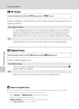 Page 166154
The Setup Menu
Basic Camera Setup
h AF Assist
Enable or disable AF-assist illuminator, which assists autofocus operation when the 
subject is dimly lit.
u Digital Zoom
Enable or disable digital zoom.
BNotes on Digital Zoom
•The camera focuses on the subject at the center of the frame when digital zoom is in effect.
•Digital zoom cannot be used in the following situations:
- When Portrait, or Night portrait scene mode is selected
- When smart portrait mode is selected
-Subject tracking is selected for...