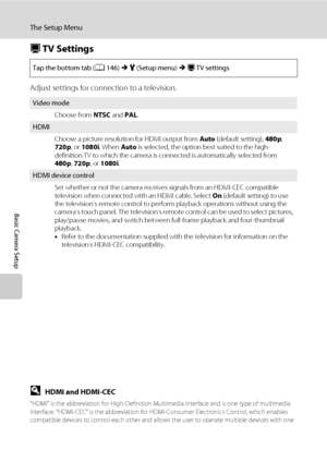 Page 170158
The Setup Menu
Basic Camera Setup
H TV Settings
Adjust settings for connection to a television.
DHDMI and HDMI-CEC
“HDMI” is the abbreviation for High-Definition Multimedia Interface and is one type of multimedia 
interface. “HDMI-CEC” is the abbreviation for HDMI-Consumer Electronics Control, which enables 
compatible devices to control each other and allows the user to operate multiple devices with one 
remote control.
Tap the bottom tab (A146) M z (Setup menu) M H TV settings
Video mode
Choose...