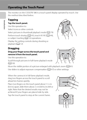 Page 186
Introduction
Operating the Touch Panel
The monitor on the COOLPIX S80 is a touch panel display operated by touch. Use 
the method described below.
Tapping
Tap the touch panel.
Use this operation to:
Select icons or other controls
Select pictures in thumbnail playback mode (A79)
Perform touch shutter (A41), touch AF/AE (A44), 
or subject tracking (A55) operations
Display the setting controls during shooting or 
playback (A12)
Dragging
Drag your finger across the touch panel and 
remove it from the touch...