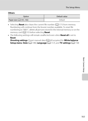 Page 175163
The Setup Menu
Basic Camera Setup
Others
•Selecting Reset also clears the current file number (A171) from memory. 
Numbering will continue from the lowest number available. To reset file 
numbering to “0001”, delete all pictures stored in the internal memory or on the 
memory card (A31) before selecting Reset.
•The following settings will remain unaffected even when Reset all is set to 
Reset.
Shooting settings: Preset manual data (A60) acquired for White balance
Setup menu: Date (A148), Language...