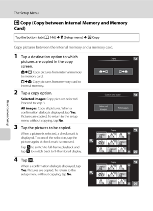 Page 176164
The Setup Menu
Basic Camera Setup
h Copy (Copy between Internal Memory and Memory 
Card)
Copy pictures between the internal memory and a memory card.
1Tap a destination option to which 
pictures are copied in the copy 
screen. 
q: Copy pictures from internal memory 
to memory card.
r: Copy pictures from memory card to 
internal memory.
2Tap a copy option.
Selected images: Copy pictures selected. 
Proceed to step 3.
All images: Copy all pictures. When a 
confirmation dialog is displayed, tap Yes....