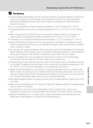 Page 179167
Maximizing Camera Life and Performance
Caring for the Camera
CThe Battery
•Check the battery level before using the camera and replace or charge the battery if necessary. Do 
not continue charging once the battery is fully charged as this will result in reduced battery 
performance. Whenever possible, carry a fully charged spare battery when taking pictures on 
important occasions.
•Do not use the battery at ambient temperatures below 0 °C (32 °F) or above 40 °C (104 °F). 
•Charge the battery indoors...