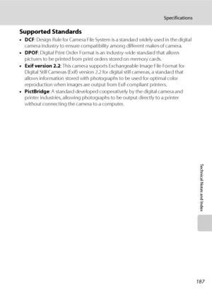 Page 199187
Specifications
Technical Notes and Index
Supported Standards
•DCF: Design Rule for Camera File System is a standard widely used in the digital 
camera industry to ensure compatibility among different makes of camera.
•DPOF: Digital Print Order Format is an industry-wide standard that allows 
pictures to be printed from print orders stored on memory cards.
•Exif version 2.2: This camera supports Exchangeable Image File Format for 
Digital Still Cameras (Exif) version 2.2 for digital still cameras, a...