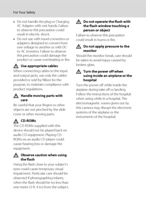 Page 6iv
For Your Safety
•Do not handle the plug or Charging 
AC Adapter with wet hands. Failure 
to observe this precaution could 
result in electric shock.
•Do not use with travel converters or 
adapters designed to convert from 
one voltage to another or with DC-
to-AC inverters. Failure to observe 
this precaution could damage the 
product or cause overheating or fire.
Use appropriate cables
When connecting cables to the input 
and output jacks, use only the cables 
provided or sold by Nikon for the...