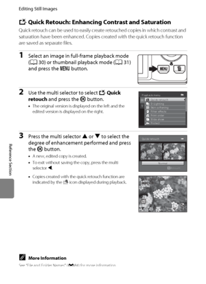 Page 124E12
Editing Still Images
Reference Section
k Quick Retouch: Enhancing Contrast and Saturation
Quick retouch can be used to easily create retouched copies in which contrast and 
saturation have been enhanced. Copies created with the quick retouch function 
are saved as separate files.
1Select an image in full-frame playback mode 
(A30) or thumbnail playback mode (A31) 
and press the d button.
2Use the multi selector to select kQuick 
retouch and press the k button.
•The original version is displayed on...