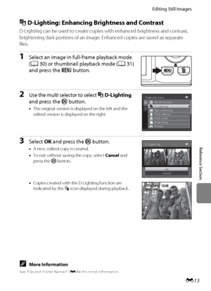 Page 125E13
Editing Still Images
Reference Section
I D-Lighting: Enhancing Brightness and Contrast
D-Lighting can be used to create copies with enhanced brightness and contrast, 
brightening dark portions of an image. Enhanced copies are saved as separate 
files.
1Select an image in full-frame playback mode 
(A30) or thumbnail playback mode (A31) 
and press the d button.
2Use the multi selector to select ID-Lighting 
and press the k button.
•The original version is displayed on the left and the 
edited version...