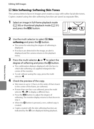 Page 126E14
Editing Still Images
Reference Section
e Skin Softening: Softening Skin Tones
The camera detects faces in images and creates a copy with softer facial skin tones. 
Copies created using the skin softening function are saved as separate files.
1Select an image in full-frame playback mode 
(A30) or thumbnail playback mode (A31) 
and press the d button.
2Use the multi selector to select eSkin 
softening and press the k button.
•The screen for selecting the degree of softening is 
displayed.
•If no faces...