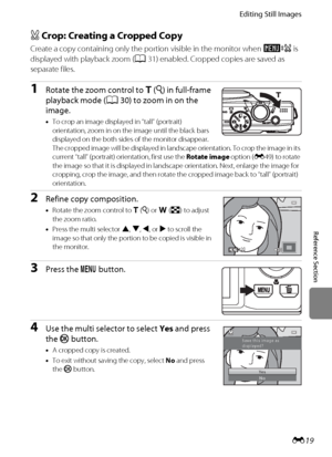 Page 131E19
Editing Still Images
Reference Section
a Crop: Creating a Cropped Copy
Create a copy containing only the portion visible in the monitor when u is 
displayed with playback zoom (A31) enabled. Cropped copies are saved as 
separate files.
1Rotate the zoom control to g (i) in full-frame 
playback mode (A30) to zoom in on the 
image.
•To crop an image displayed in “tall” (portrait) 
orientation, zoom in on the image until the black bars 
displayed on the both sides of the monitor disappear. 
The cropped...
