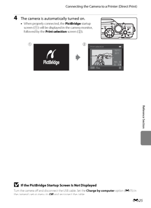 Page 137E25
Connecting the Camera to a Printer (Direct Print)
Reference Section
4The camera is automatically turned on.
•When properly connected, the PictBridge startup 
screen (
1) will be displayed in the camera monitor, 
followed by the Print selection screen (
2).
Print selection
32 NO.  3215/11
2011
12
BIf the PictBridge Startup Screen Is Not Displayed
Turn the camera off and disconnect the USB cable. Set the Charge by computer option (E75) in 
the camera’s setup menu to Off and reconnect the cable....