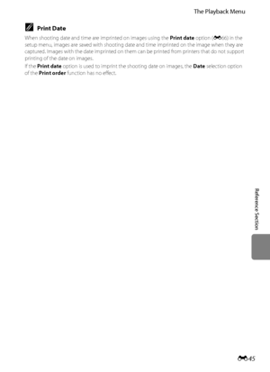 Page 157E45
The Playback Menu
Reference Section
CPrint Date
When shooting date and time are imprinted on images using the Print date option (E66) in the 
setup menu, images are saved with shooting date and time imprinted on the image when they are 
captured. Images with the date imprinted on them can be printed from printers that do not support 
printing of the date on images.
If the Print date option is used to imprint the shooting date on images, the Date selection option 
of the Print order function has no...