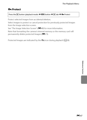 Page 159E47
The Playback Menu
Reference Section
d Protect
Protect selected images from accidental deletion.
Select images to protect or cancel protection for previously protected images 
from the image selection screen.
See “The Image Selection Screen” (E48) for more information.
Note that formatting the camera’s internal memory or the memory card will 
permanently delete protected images (E73).
Protected images are indicated by the s icon during playback (A8).
Press the c button (playback mode) M d button M c...