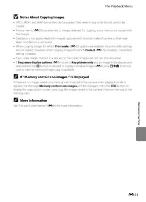 Page 165E53
The Playback Menu
Reference Section
BNotes About Copying Images
•JPEG-, MOV-, and WAV-format files can be copied. Files saved in any other format cannot be 
copied.
•If voice memo (E50) are attached to images selected for copying, voice memos are copied with 
the images.
•Operation is not guaranteed with images captured with another make of camera or that have 
been modified on a computer.
•When copying images for which Print order (E43) options are enabled, the print order settings 
are not copied....