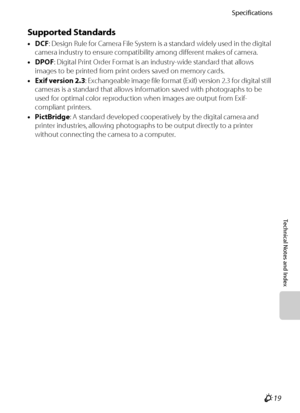 Page 221Specifications
Technical Notes and Index
F19
Supported Standards
•DCF: Design Rule for Camera File System is a standard widely used in the digital 
camera industry to ensure compatibility among different makes of camera.
•DPOF: Digital Print Order Format is an industry-wide standard that allows 
images to be printed from print orders saved on memory cards.
•Exif version 2.3: Exchangeable image file format (Exif) version 2.3 for digital still 
cameras is a standard that allows information saved with...