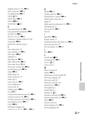 Page 223Index
Technical Notes and Index
F21
Digital zoom 27, 95, E70
Direct print 81, E23
D-Lighting 80, E13
DPOF F19
DPOF print E29
DSCN E84
Dusk/dawn i 46
E
Easy panorama 49, E2
Easy panorama playback E4
EH-69P 16, E85
EN-EL12 14, 16, E85
Exposure compensation 65, 68
Extension E84
Eyelet for camera strap 3
F
Face detection 76
Face priority 37, E37
File name E84
Fill flash 57
Filmstrip 96, E79
Filter effects 80, E16
Fireworks show m 48
Firmware version 96, E83
Fixed range auto E34
Flash E30
Flash lamp 56
Flash...