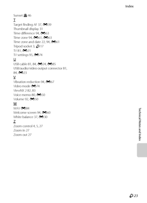 Page 225Index
Technical Notes and Index
F23
Sunset h 46
T
Target finding AF 37, E39
Thumbnail display 31
Time difference 94, E63
Time zone 94, E61, E63
Time zone and date 22, 94, E61
Tripod socket 3, F17
TV 81, E21
TV settings 95, E74
U
USB cable 81, 84, E24, E85
USB/audio/video output connector 81, 
84, E23
V
Vibration reduction 94, E67
Video mode E74
ViewNX 2 82, 83
Voice memo 80, E50
Volume 92, E50
W
WAV E84
Welcome screen 94, E60
White balance 37, E30
Z
Zoom control 4, 5, 27
Zoom in 27
Zoom out 27
Downloaded...